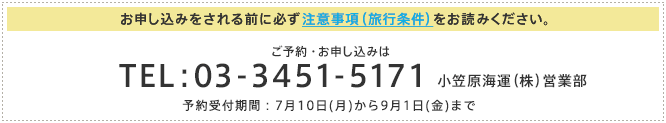 お申し込みをされる前に必ず注意事項(旅行条件)をお読みください。 ご予約・お申し込みは TEL:03-3451-5171 小笠原海運(株)営業部 予約受付期間:7月10日(月)から9月1日(金)まで